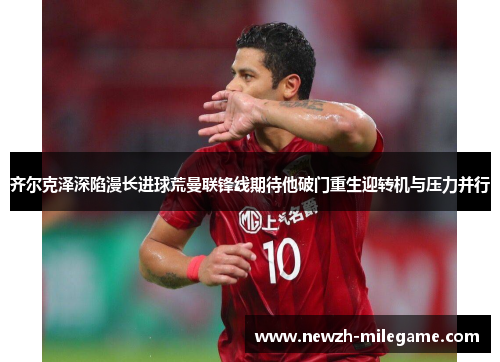 齐尔克泽深陷漫长进球荒曼联锋线期待他破门重生迎转机与压力并行