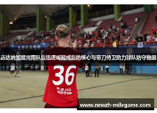 迈达纳加盟河南队后迅速崛起成后防核心与带刀侍卫助力球队防守稳固 迈达纳加盟河南队后迅速崛起成后防核心与带刀侍卫助力球队防守稳固